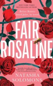 Image of roses and a bee. Text says "New York Times Bestselling Author Before Romeo loved Juliet, he loved FAIR ROSALINE Natasha Solomons A Novel." Cover blurb says "'Irresistible. An Excellent spin on a timeless classic.'–Jennifer Saint, Sunday Times bestselling author of Ariadne"